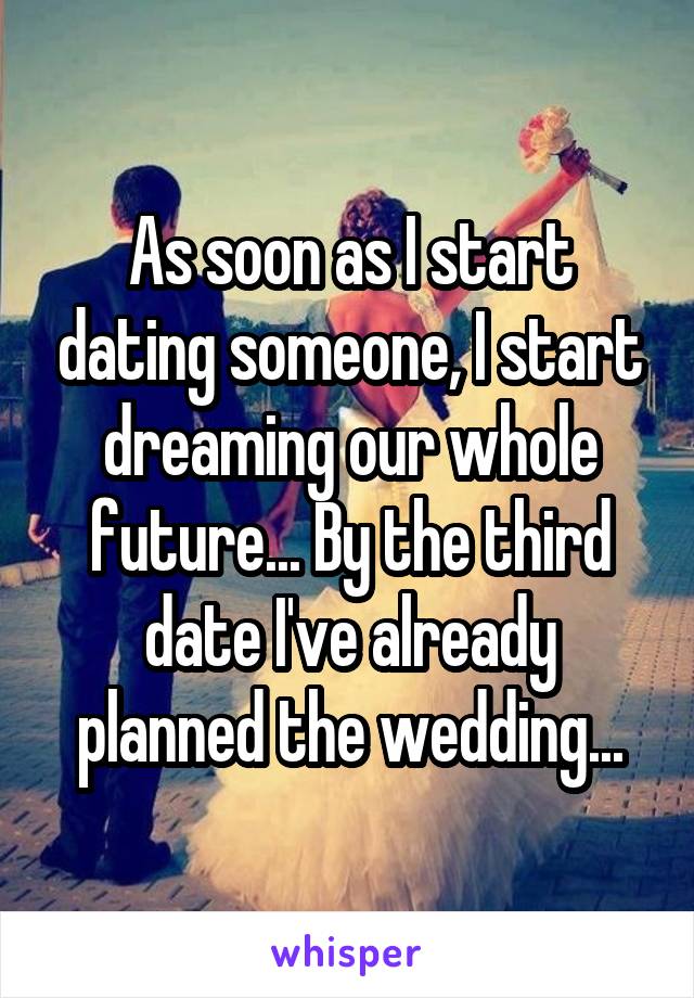 As soon as I start dating someone, I start dreaming our whole future... By the third date I've already planned the wedding...