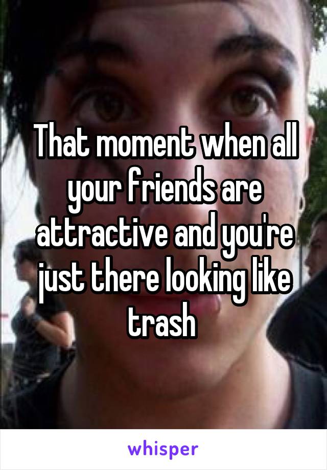 That moment when all your friends are attractive and you're just there looking like trash 