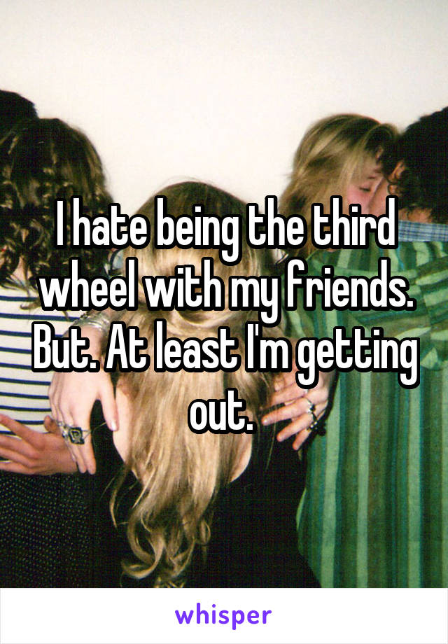 I hate being the third wheel with my friends. But. At least I'm getting out. 