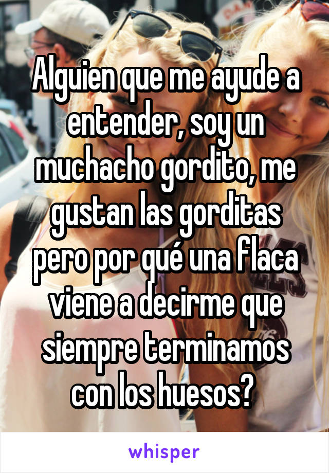 Alguien que me ayude a entender, soy un muchacho gordito, me gustan las gorditas pero por qué una flaca viene a decirme que siempre terminamos con los huesos? 