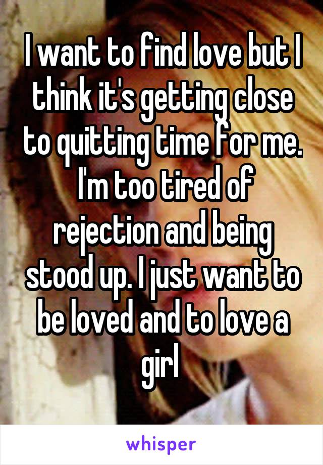 I want to find love but I think it's getting close to quitting time for me.  I'm too tired of rejection and being stood up. I just want to be loved and to love a girl 
