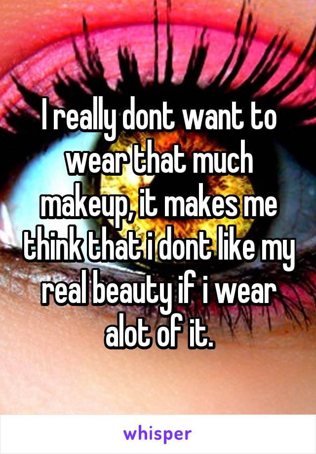 I really dont want to wear that much makeup, it makes me think that i dont like my real beauty if i wear alot of it.