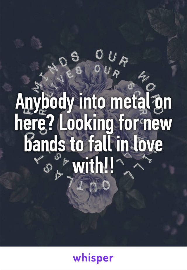 Anybody into metal on here? Looking for new bands to fall in love with!!