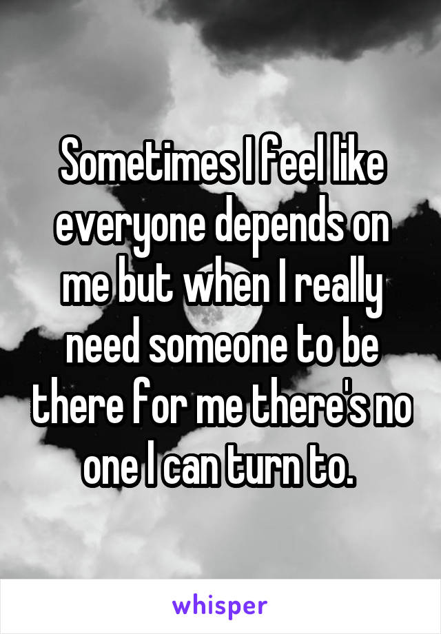 Sometimes I feel like everyone depends on me but when I really need someone to be there for me there's no one I can turn to. 