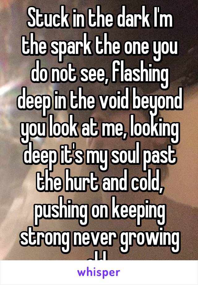 Stuck in the dark I'm the spark the one you do not see, flashing deep in the void beyond you look at me, looking deep it's my soul past the hurt and cold, pushing on keeping strong never growing old. 