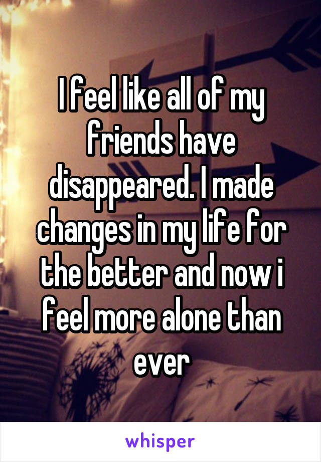 I feel like all of my friends have disappeared. I made changes in my life for the better and now i feel more alone than ever