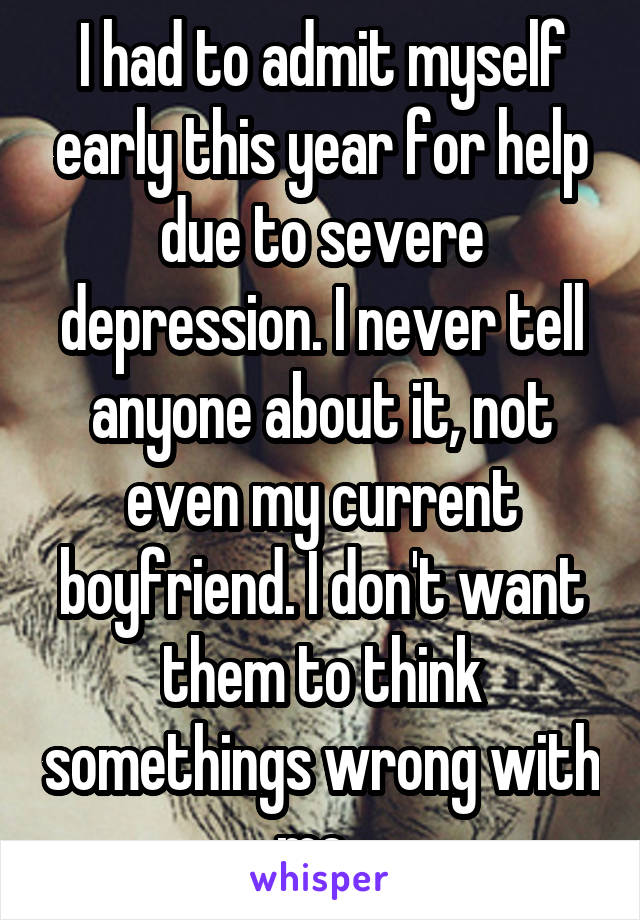 I had to admit myself early this year for help due to severe depression. I never tell anyone about it, not even my current boyfriend. I don't want them to think somethings wrong with me. 