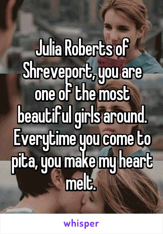 Julia Roberts of Shreveport, you are one of the most beautiful girls around. Everytime you come to pita, you make my heart melt. 