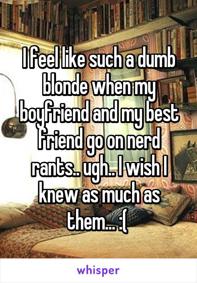 I feel like such a dumb blonde when my boyfriend and my best friend go on nerd rants.. ugh.. I wish I knew as much as them... :( 