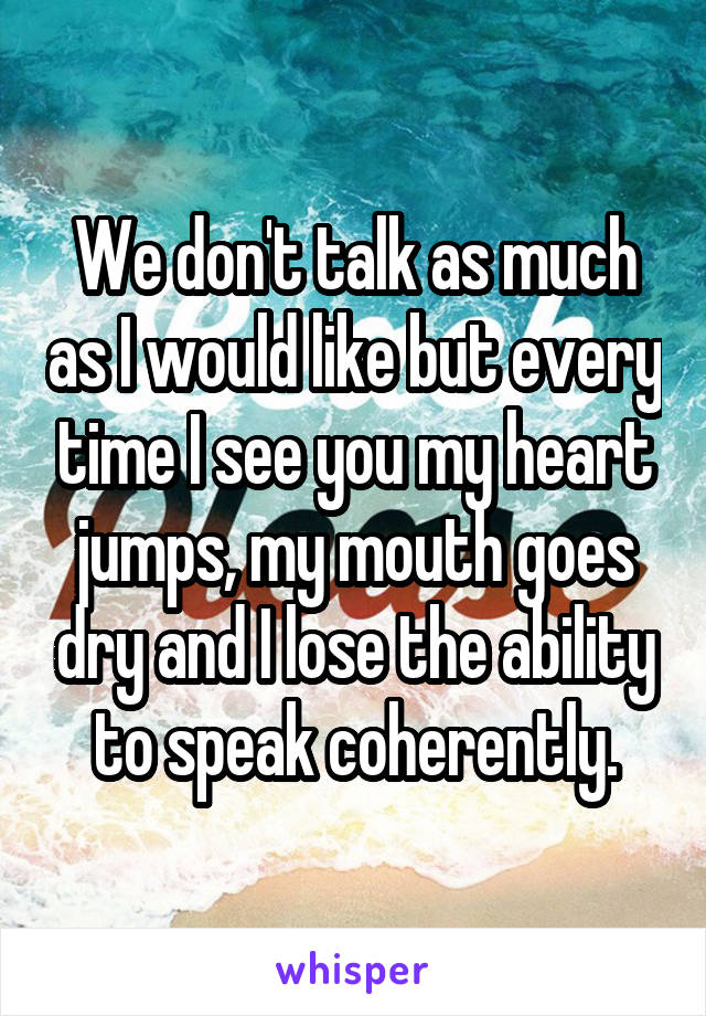 We don't talk as much as I would like but every time I see you my heart jumps, my mouth goes dry and I lose the ability to speak coherently.