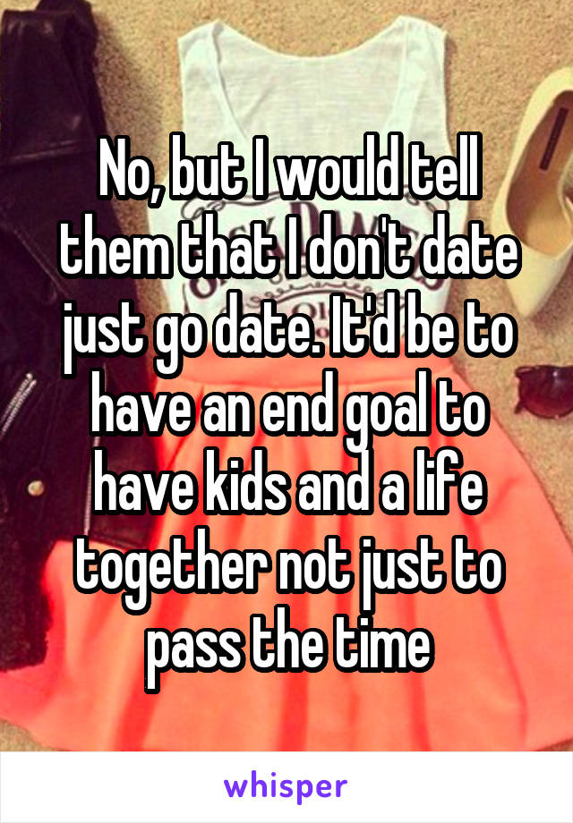 No, but I would tell them that I don't date just go date. It'd be to have an end goal to have kids and a life together not just to pass the time
