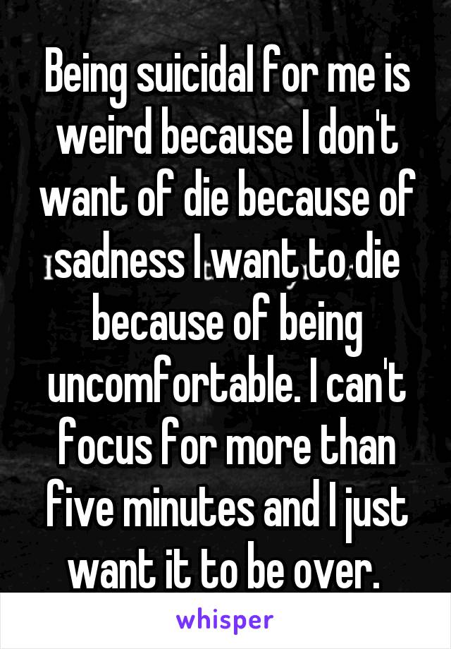 Being suicidal for me is weird because I don't want of die because of sadness I want to die because of being uncomfortable. I can't focus for more than five minutes and I just want it to be over. 