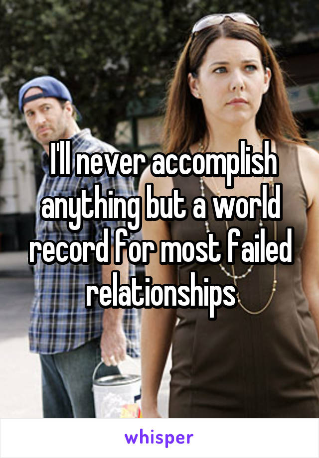  I'll never accomplish anything but a world record for most failed relationships