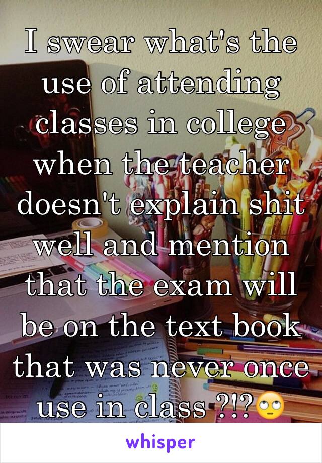 I swear what's the use of attending classes in college when the teacher doesn't explain shit well and mention that the exam will be on the text book that was never once use in class ?!?🙄