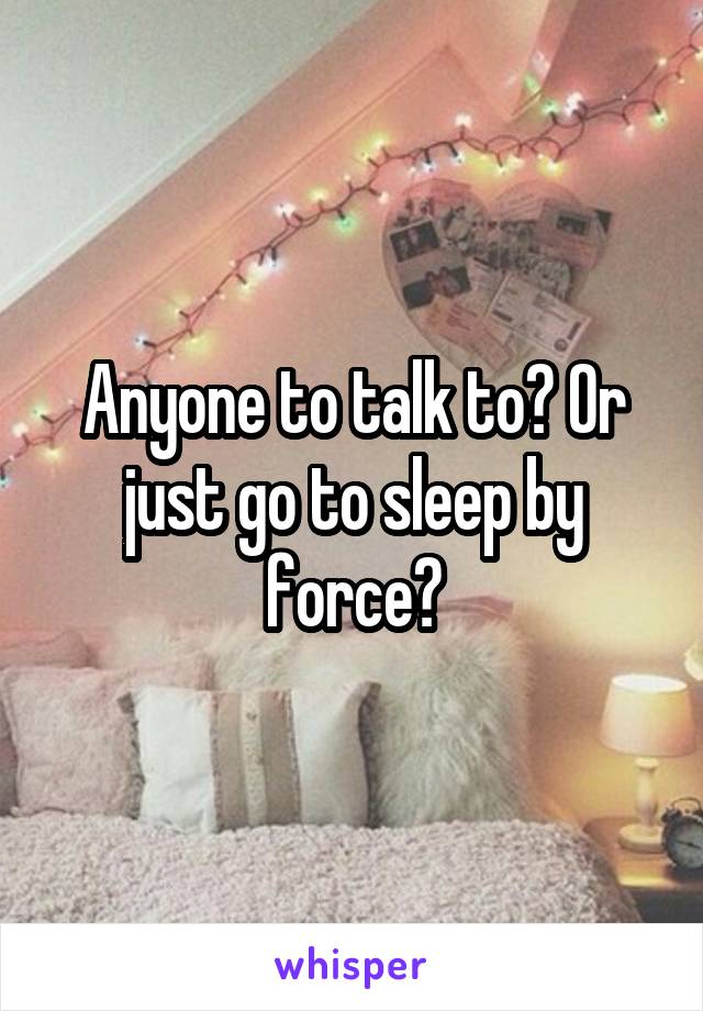 Anyone to talk to? Or just go to sleep by force?