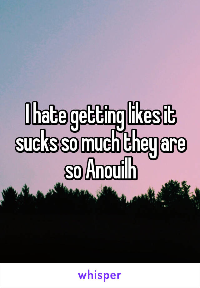 I hate getting likes it sucks so much they are so Anouilh