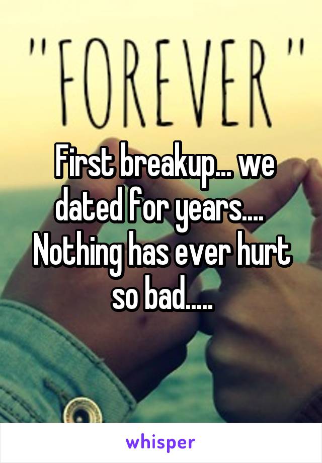  First breakup... we dated for years.... 
Nothing has ever hurt so bad.....