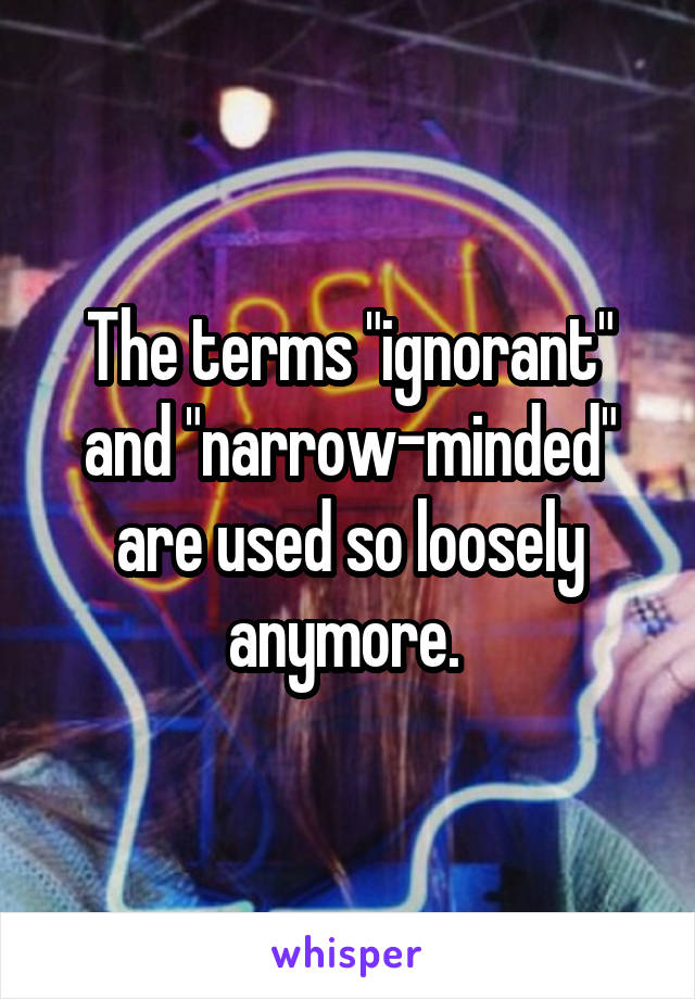 The terms "ignorant" and "narrow-minded" are used so loosely anymore. 