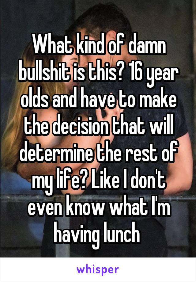 What kind of damn bullshit is this? 16 year olds and have to make the decision that will determine the rest of my life? Like I don't even know what I'm having lunch 