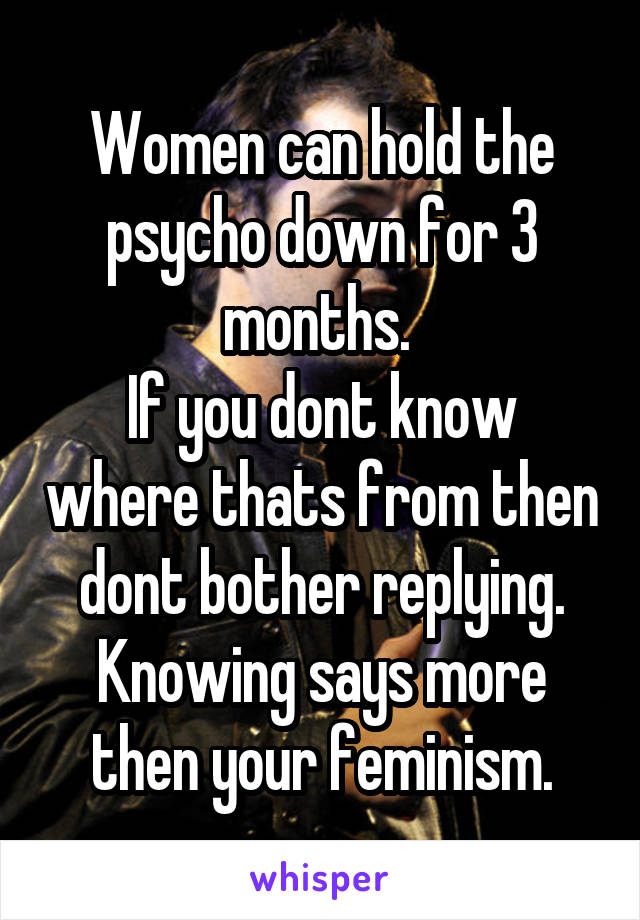 Women can hold the psycho down for 3 months. 
If you dont know where thats from then dont bother replying. Knowing says more then your feminism.