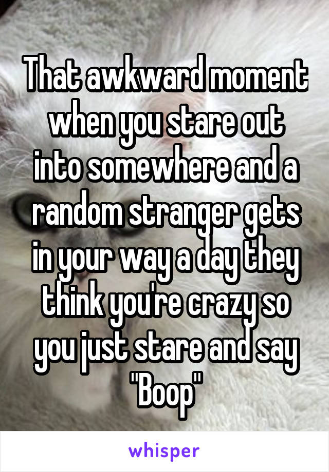 That awkward moment when you stare out into somewhere and a random stranger gets in your way a day they think you're crazy so you just stare and say
"Boop"