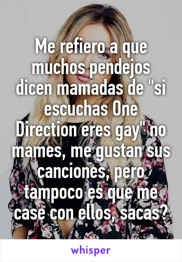 Me refiero a que muchos pendejos dicen mamadas de "si escuchas One Direction eres gay" no mames, me gustan sus canciones, pero tampoco es que me case con ellos, sacas?