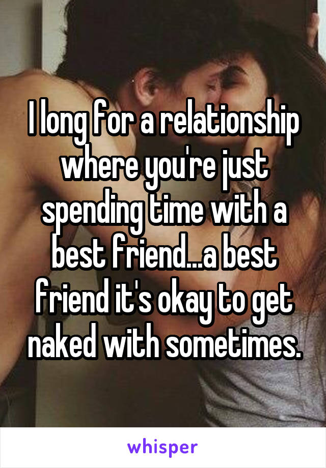 I long for a relationship where you're just spending time with a best friend...a best friend it's okay to get naked with sometimes.