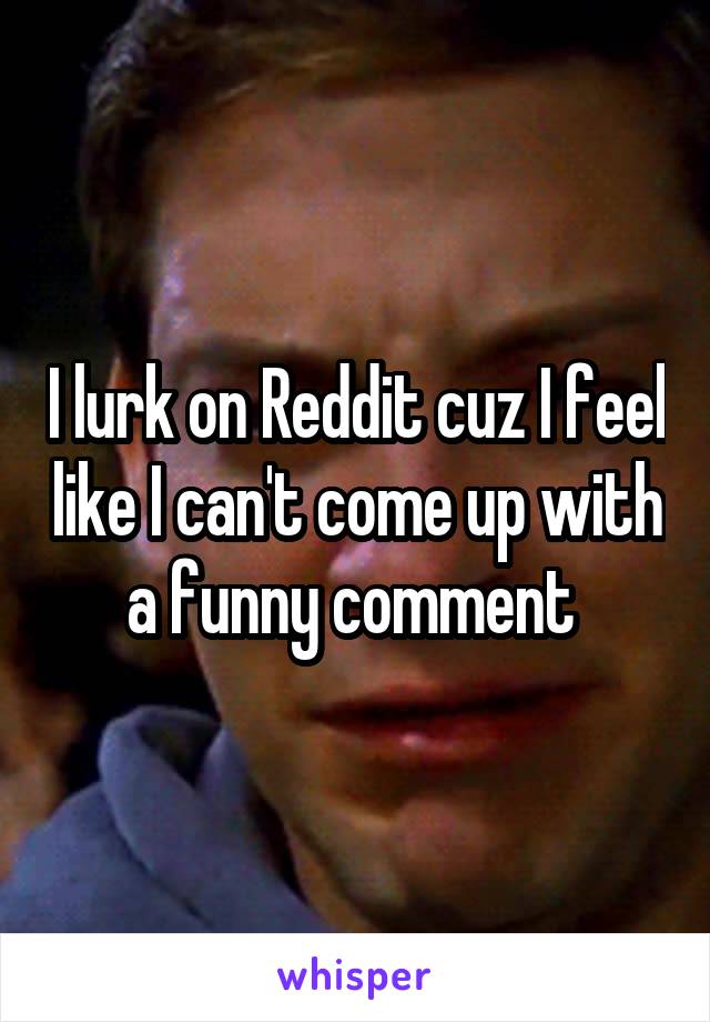 I lurk on Reddit cuz I feel like I can't come up with a funny comment 