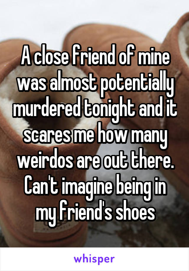 A close friend of mine was almost potentially murdered tonight and it scares me how many weirdos are out there. Can't imagine being in my friend's shoes