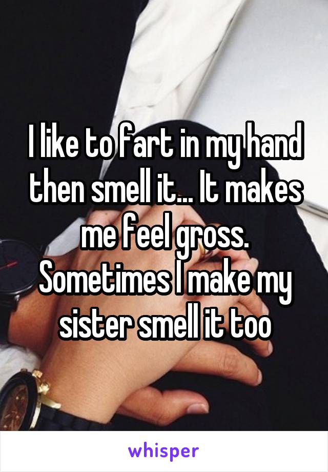 I like to fart in my hand then smell it... It makes me feel gross. Sometimes I make my sister smell it too