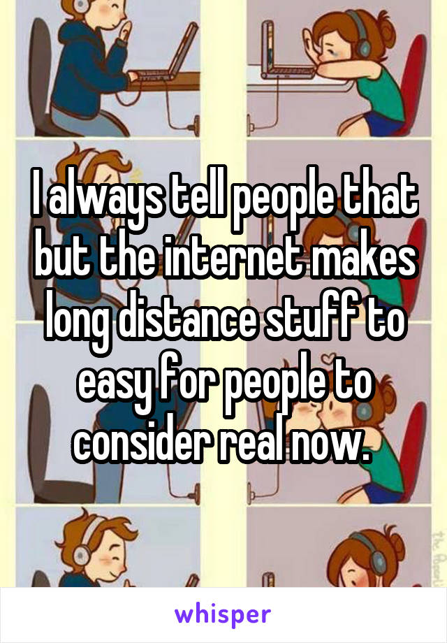 I always tell people that but the internet makes long distance stuff to easy for people to consider real now. 