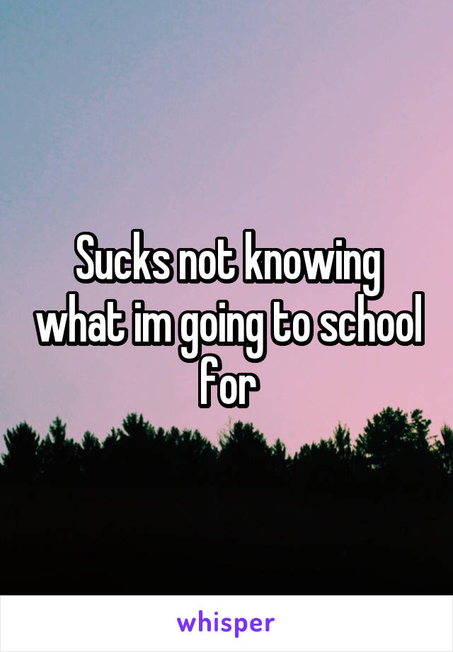 Sucks not knowing what im going to school for