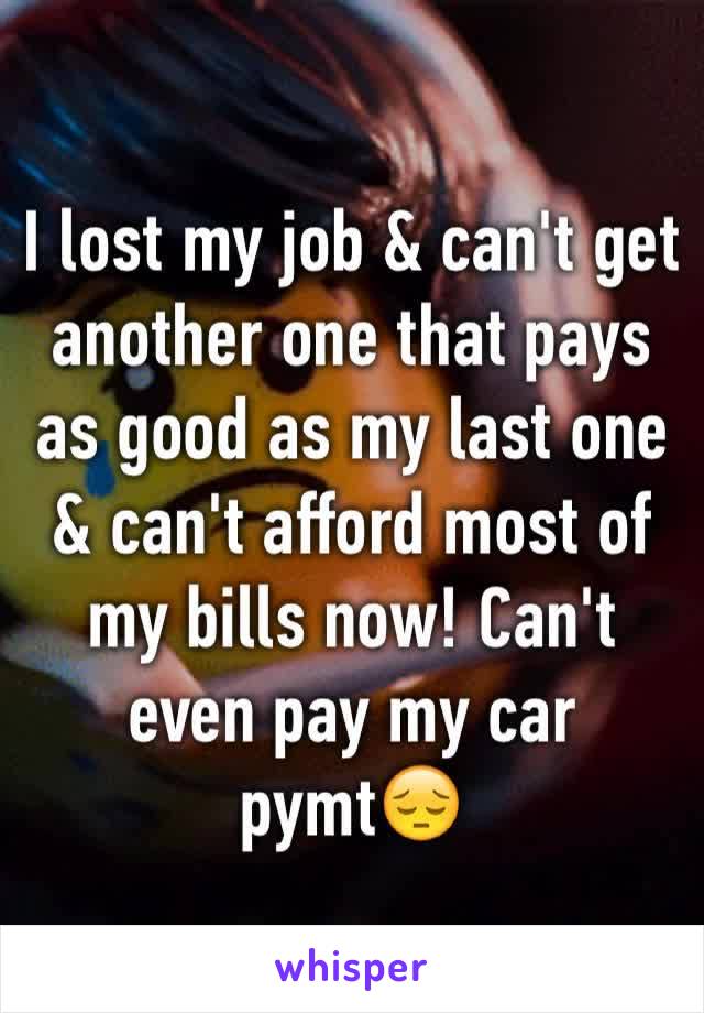 I lost my job & can't get another one that pays as good as my last one & can't afford most of my bills now! Can't even pay my car pymt😔