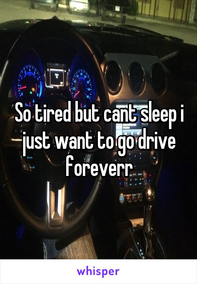 So tired but cant sleep i just want to go drive foreverr