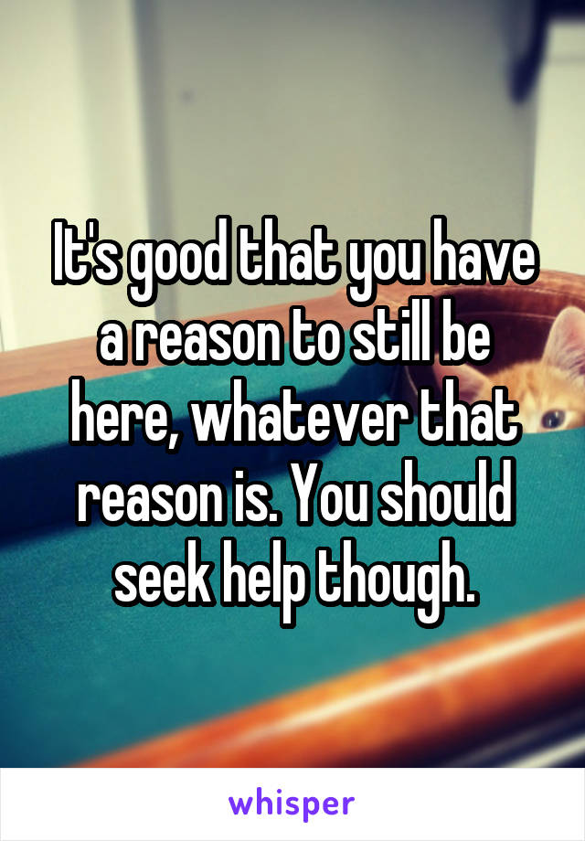 It's good that you have a reason to still be here, whatever that reason is. You should seek help though.