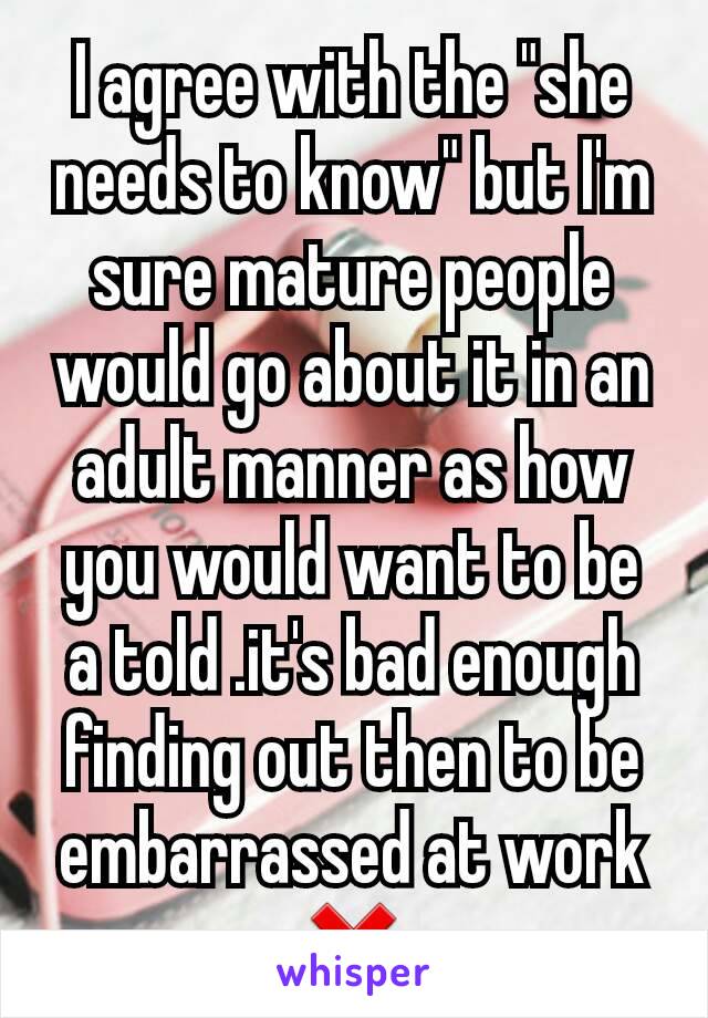 I agree with the "she needs to know" but I'm sure mature people  would go about it in an adult manner as how you would want to be a told .it's bad enough finding out then to be embarrassed at work ❌