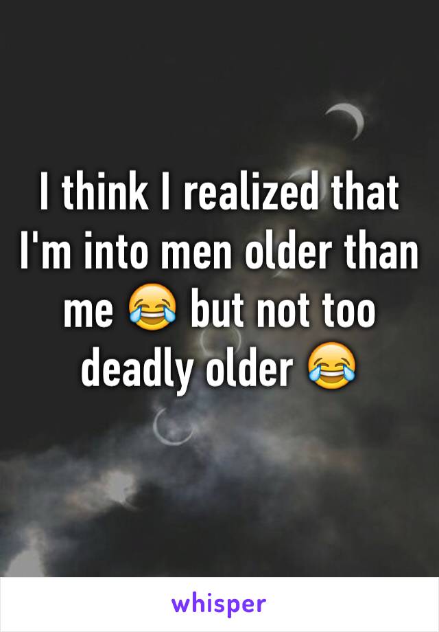 I think I realized that I'm into men older than me 😂 but not too deadly older 😂