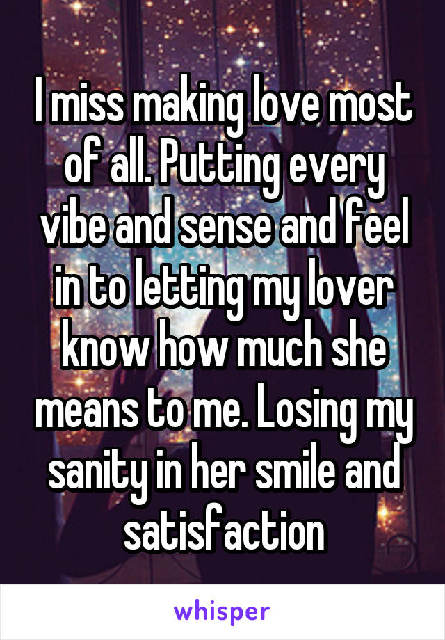 I miss making love most of all. Putting every vibe and sense and feel in to letting my lover know how much she means to me. Losing my sanity in her smile and satisfaction