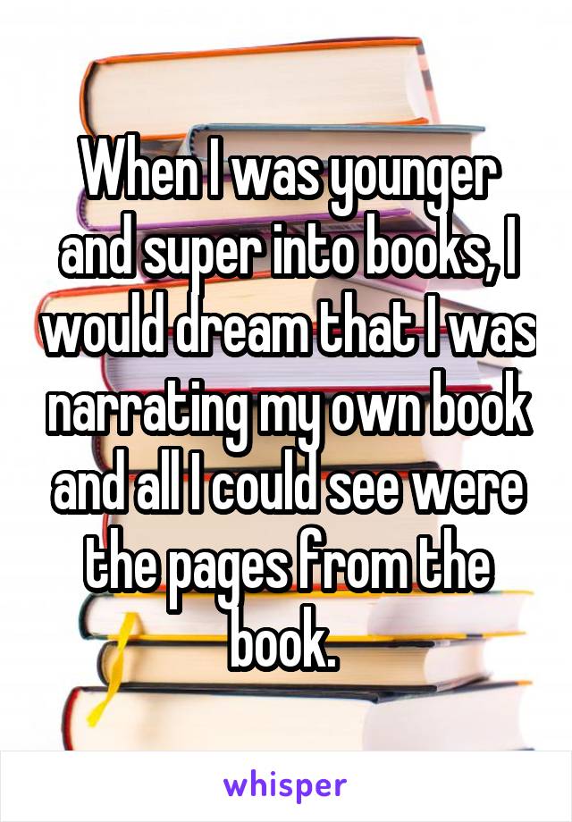 When I was younger and super into books, I would dream that I was narrating my own book and all I could see were the pages from the book. 