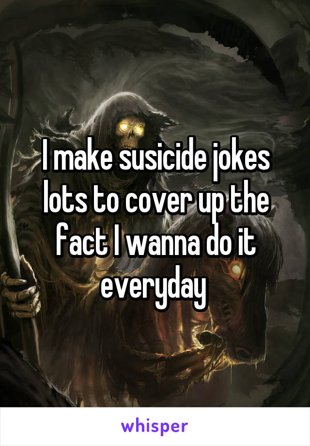 I make susicide jokes lots to cover up the fact I wanna do it everyday 