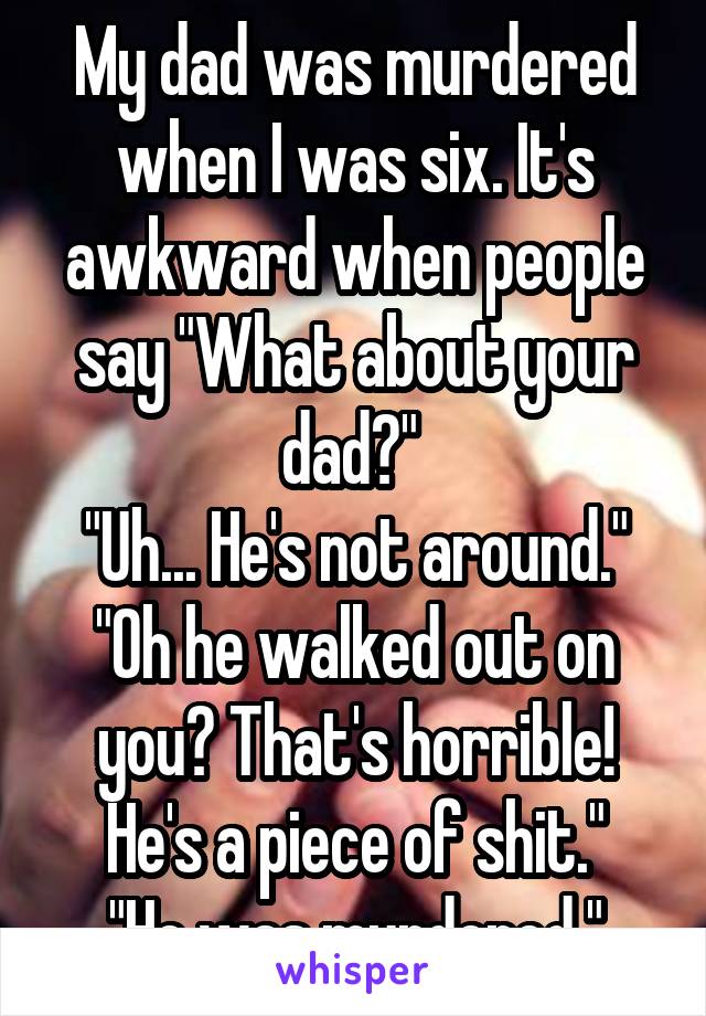 My dad was murdered when I was six. It's awkward when people say "What about your dad?" 
"Uh... He's not around."
"Oh he walked out on you? That's horrible! He's a piece of shit."
"He was murdered."