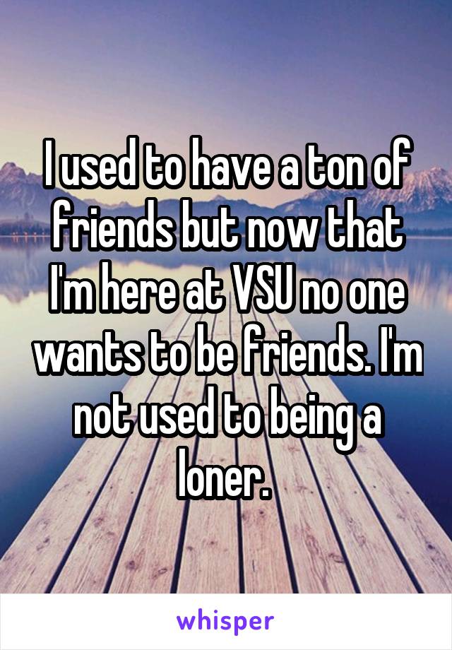 I used to have a ton of friends but now that I'm here at VSU no one wants to be friends. I'm not used to being a loner. 