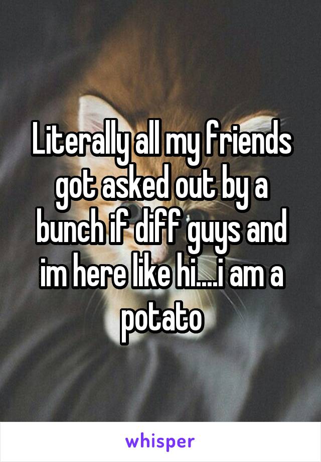 Literally all my friends got asked out by a bunch if diff guys and im here like hi....i am a potato