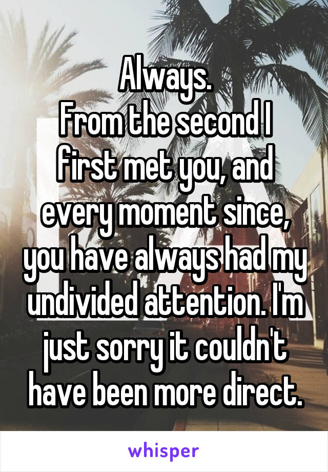 Always.
From the second I first met you, and every moment since, you have always had my undivided attention. I'm just sorry it couldn't have been more direct.