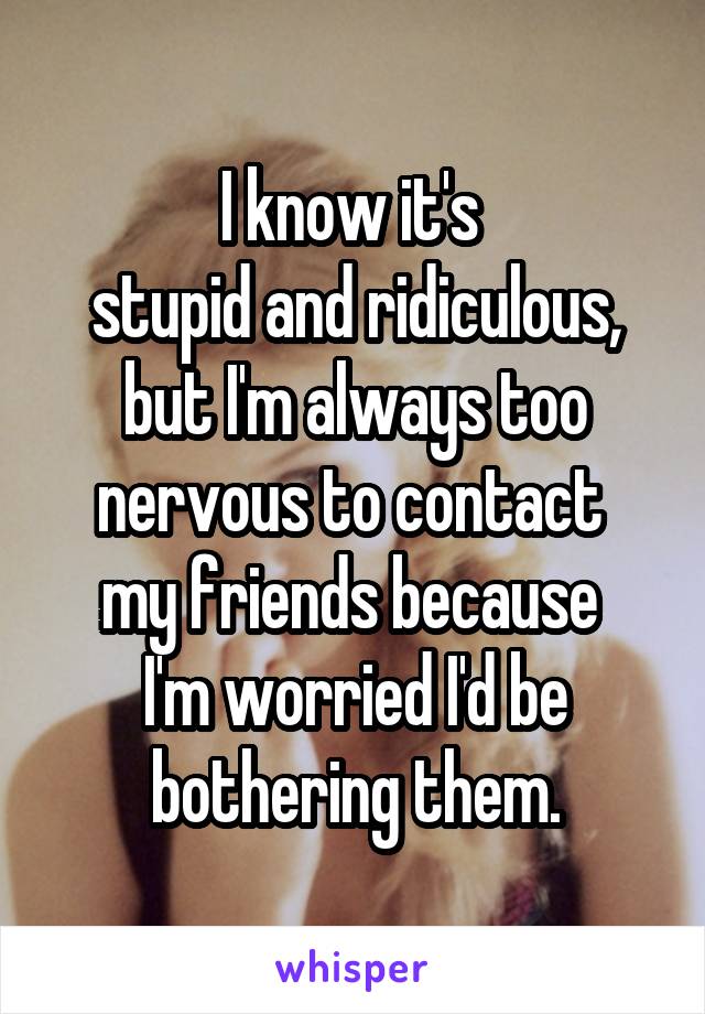 I know it's 
stupid and ridiculous, but I'm always too nervous to contact 
my friends because 
I'm worried I'd be bothering them.