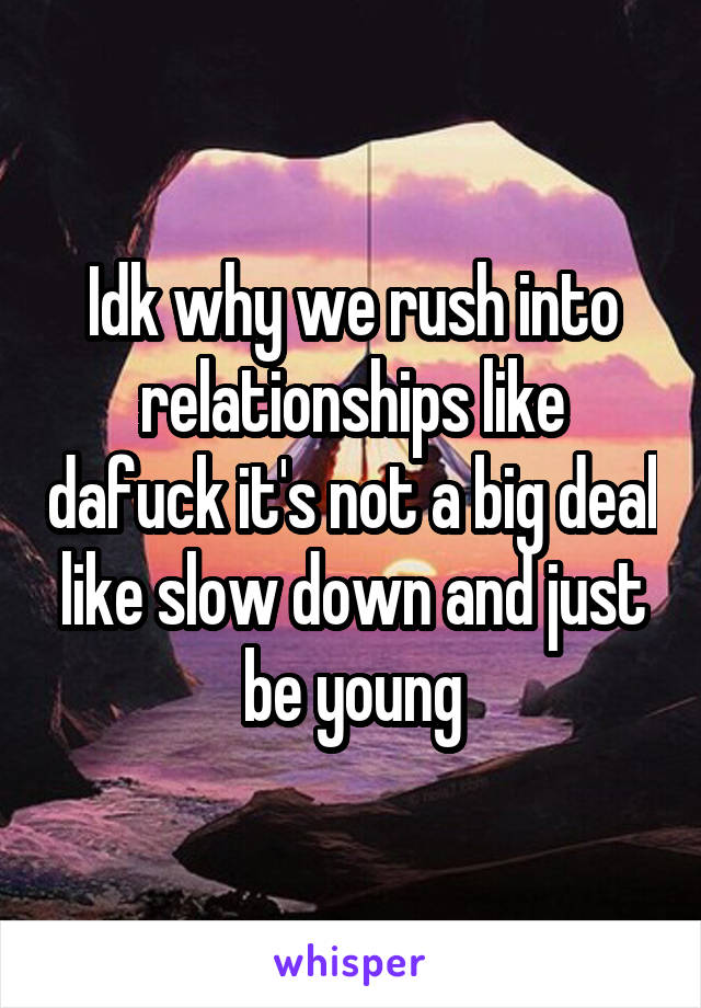 Idk why we rush into relationships like dafuck it's not a big deal like slow down and just be young