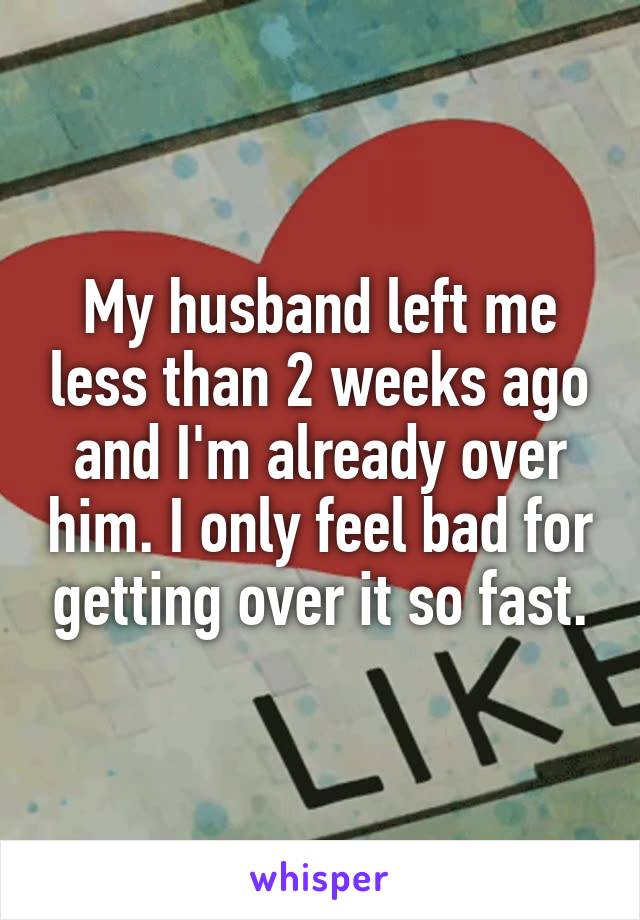 My husband left me less than 2 weeks ago and I'm already over him. I only feel bad for getting over it so fast.