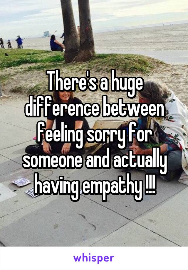 There's a huge difference between feeling sorry for someone and actually having empathy !!!