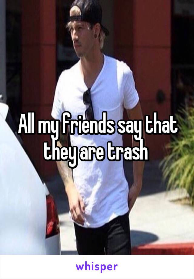 All my friends say that they are trash 