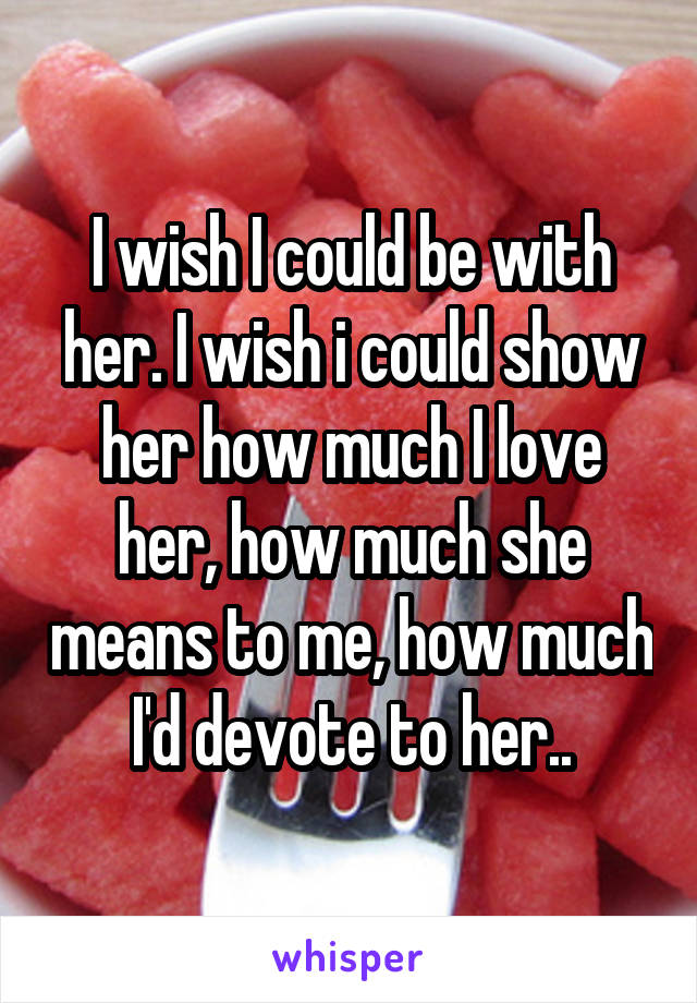 I wish I could be with her. I wish i could show her how much I love her, how much she means to me, how much I'd devote to her..